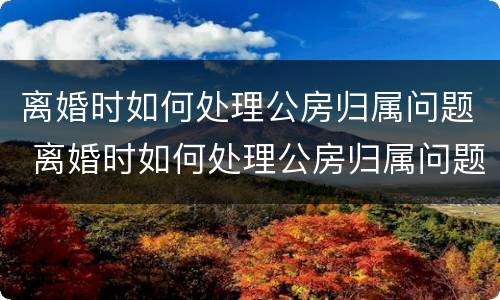 离婚时如何处理公房归属问题 离婚时如何处理公房归属问题呢