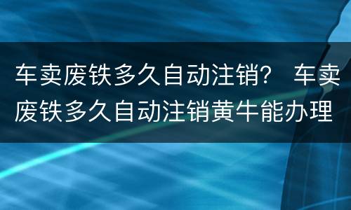 车卖废铁多久自动注销？ 车卖废铁多久自动注销黄牛能办理吗