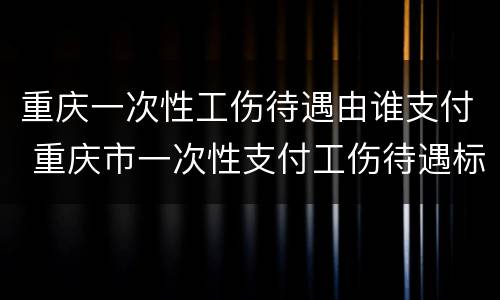重庆一次性工伤待遇由谁支付 重庆市一次性支付工伤待遇标准