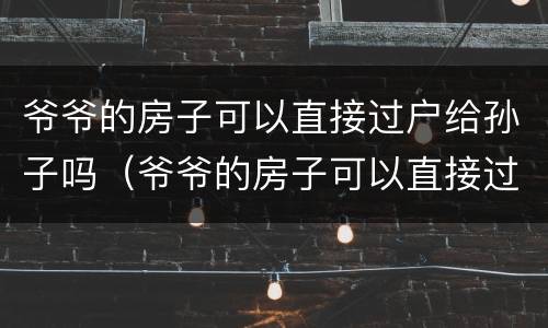 爷爷的房子可以直接过户给孙子吗（爷爷的房子可以直接过户给孙子吗区需要子女签字同意吗）
