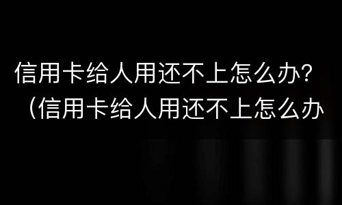 信用卡给人用还不上怎么办？（信用卡给人用还不上怎么办呀）