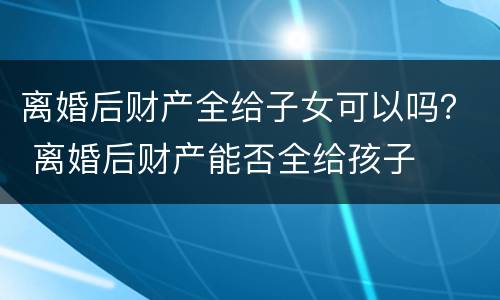 离婚后财产全给子女可以吗？ 离婚后财产能否全给孩子