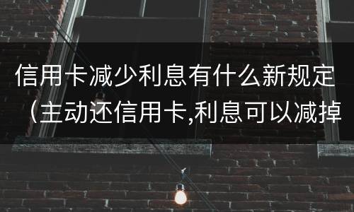 信用卡减少利息有什么新规定（主动还信用卡,利息可以减掉吗）