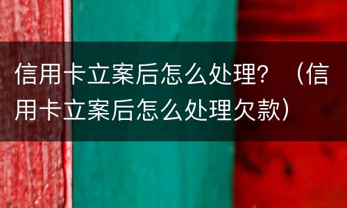 信用卡立案后怎么处理？（信用卡立案后怎么处理欠款）