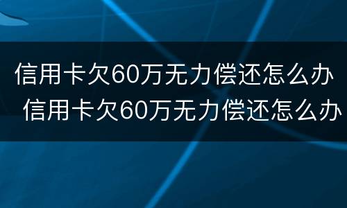 信用卡欠60万无力偿还怎么办 信用卡欠60万无力偿还怎么办啊
