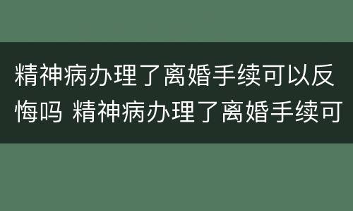 精神病办理了离婚手续可以反悔吗 精神病办理了离婚手续可以反悔吗