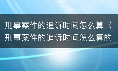 刑事案件的追诉时间怎么算（刑事案件的追诉时间怎么算的）