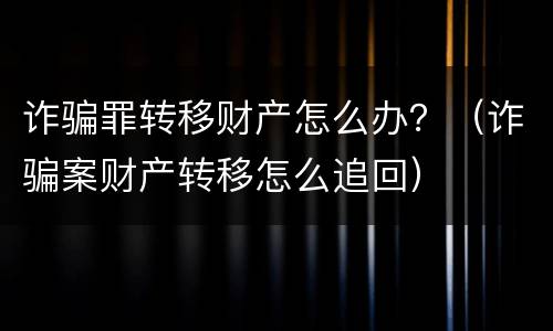 诈骗罪转移财产怎么办？（诈骗案财产转移怎么追回）
