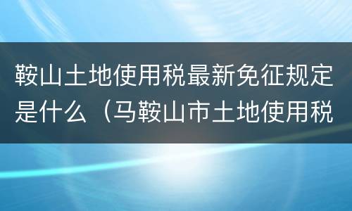 鞍山土地使用税最新免征规定是什么（马鞍山市土地使用税税率）