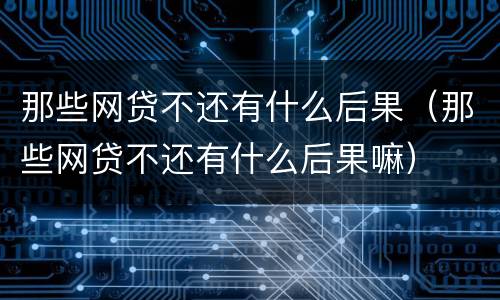 那些网贷不还有什么后果（那些网贷不还有什么后果嘛）