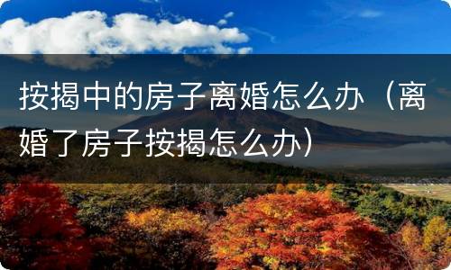 按揭中的房子离婚怎么办（离婚了房子按揭怎么办）