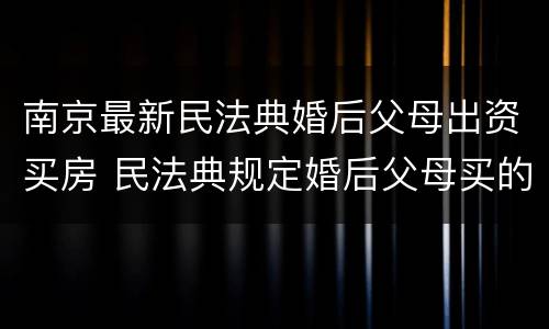 南京最新民法典婚后父母出资买房 民法典规定婚后父母买的房子