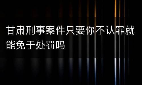 甘肃刑事案件只要你不认罪就能免于处罚吗