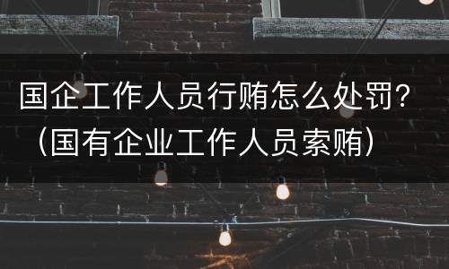 国企工作人员行贿怎么处罚？（国有企业工作人员索贿）