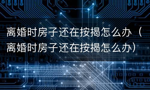 离婚时房子还在按揭怎么办（离婚时房子还在按揭怎么办）