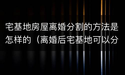 宅基地房屋离婚分割的方法是怎样的（离婚后宅基地可以分割吗）