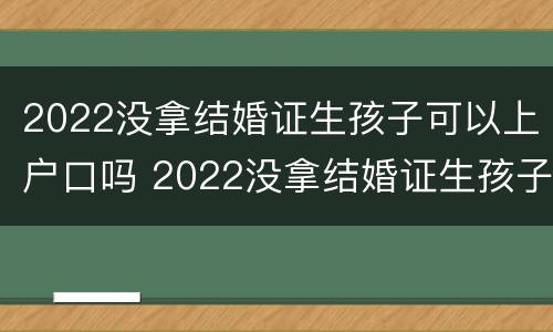 2022没拿结婚证生孩子可以上户口吗 2022没拿结婚证生孩子可以上户口吗现在