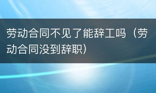 劳动合同不见了能辞工吗（劳动合同没到辞职）