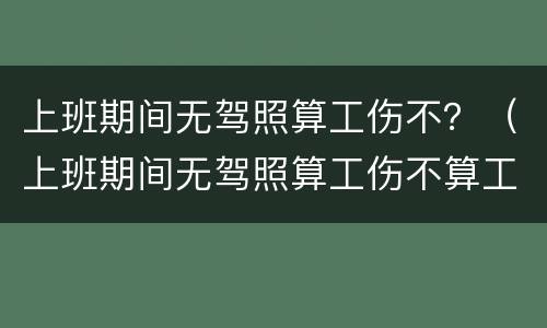 上班期间无驾照算工伤不？（上班期间无驾照算工伤不算工伤吗）
