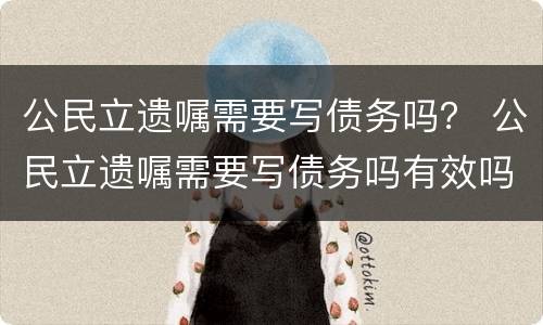 公民立遗嘱需要写债务吗？ 公民立遗嘱需要写债务吗有效吗