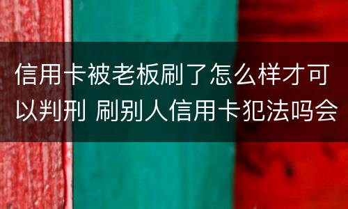 信用卡被老板刷了怎么样才可以判刑 刷别人信用卡犯法吗会判刑吗