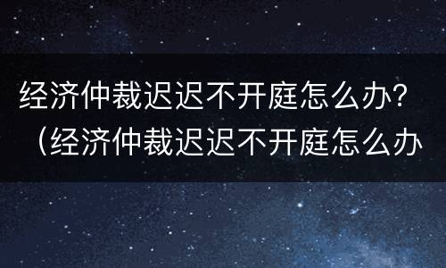 经济仲裁迟迟不开庭怎么办？（经济仲裁迟迟不开庭怎么办呀）