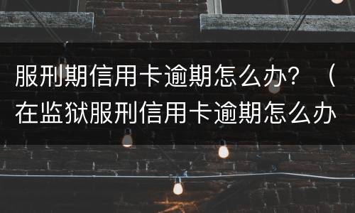服刑期信用卡逾期怎么办？（在监狱服刑信用卡逾期怎么办）