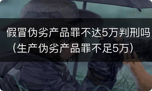 假冒伪劣产品罪不达5万判刑吗（生产伪劣产品罪不足5万）