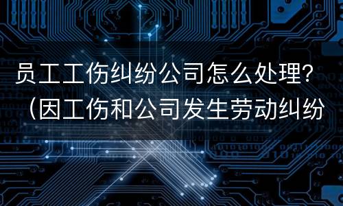 员工工伤纠纷公司怎么处理？（因工伤和公司发生劳动纠纷该怎么办）