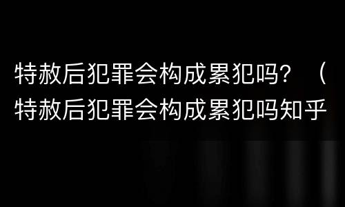特赦后犯罪会构成累犯吗？（特赦后犯罪会构成累犯吗知乎）