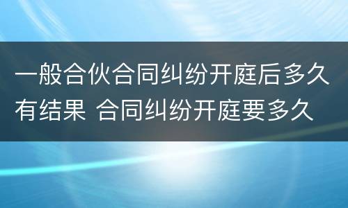 一般合伙合同纠纷开庭后多久有结果 合同纠纷开庭要多久