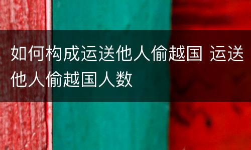如何构成运送他人偷越国 运送他人偷越国人数