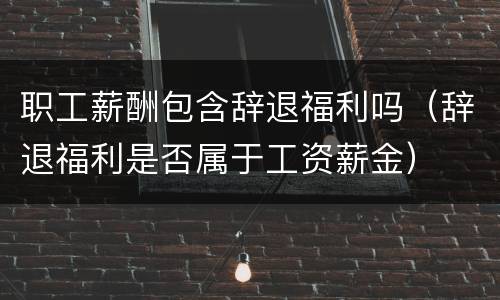 职工薪酬包含辞退福利吗（辞退福利是否属于工资薪金）