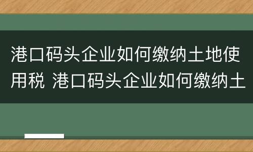 港口码头企业如何缴纳土地使用税 港口码头企业如何缴纳土地使用税费