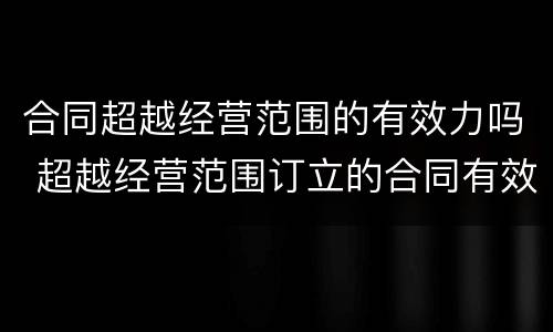 合同超越经营范围的有效力吗 超越经营范围订立的合同有效力吗?