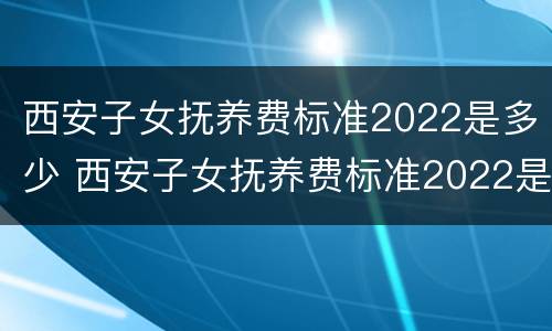 西安子女抚养费标准2022是多少 西安子女抚养费标准2022是多少呢