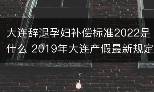 大连辞退孕妇补偿标准2022是什么 2019年大连产假最新规定