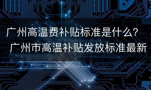 广州高温费补贴标准是什么？ 广州市高温补贴发放标准最新