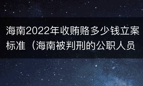 海南2022年收贿赂多少钱立案标准（海南被判刑的公职人员）