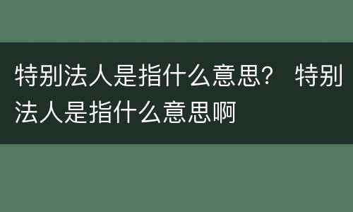 特别法人是指什么意思？ 特别法人是指什么意思啊