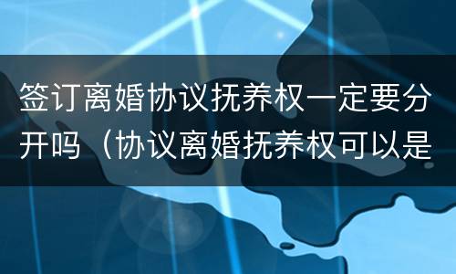 签订离婚协议抚养权一定要分开吗（协议离婚抚养权可以是双方的）