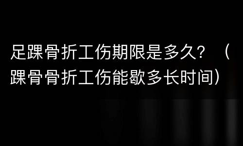 足踝骨折工伤期限是多久？（踝骨骨折工伤能歇多长时间）