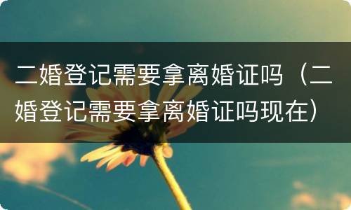 二婚登记需要拿离婚证吗（二婚登记需要拿离婚证吗现在）