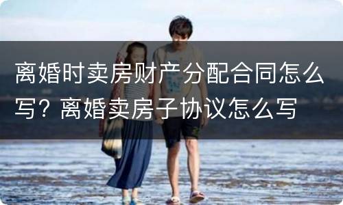 离婚时卖房财产分配合同怎么写? 离婚卖房子协议怎么写