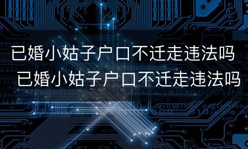 已婚小姑子户口不迁走违法吗 已婚小姑子户口不迁走违法吗