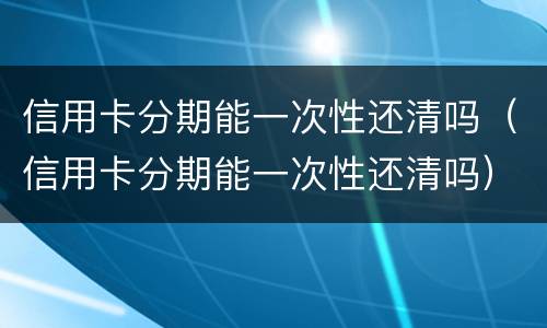 信用卡分期能一次性还清吗（信用卡分期能一次性还清吗）