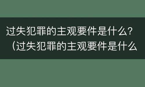 过失犯罪的主观要件是什么？（过失犯罪的主观要件是什么意思）