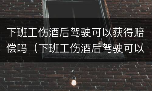 下班工伤酒后驾驶可以获得赔偿吗（下班工伤酒后驾驶可以获得赔偿吗）