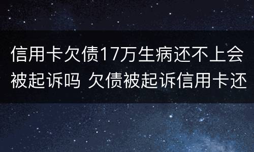 信用卡欠债17万生病还不上会被起诉吗 欠债被起诉信用卡还能用吗