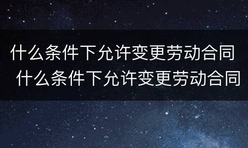 什么条件下允许变更劳动合同 什么条件下允许变更劳动合同法律规定